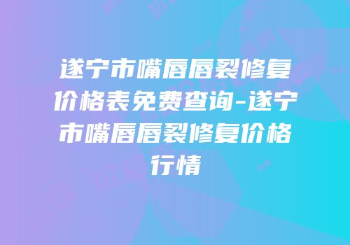 遂宁市嘴唇唇裂修复价格表免费查询-遂宁市嘴唇唇裂修复价格行情