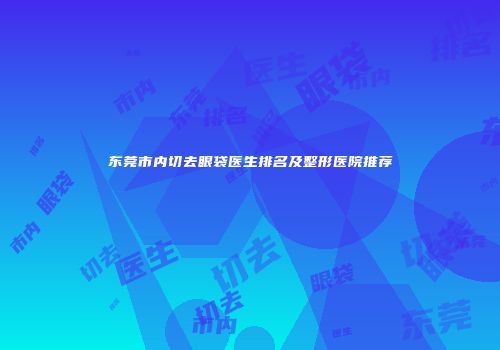 东莞市内切去眼袋医生排名及整形医院推荐