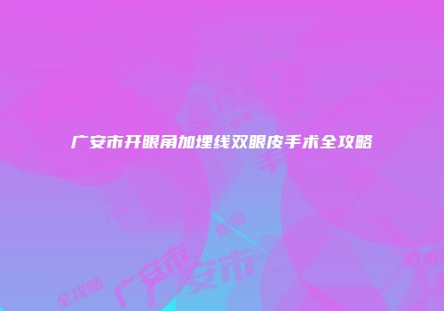 广安市开眼角加埋线双眼皮手术全攻略