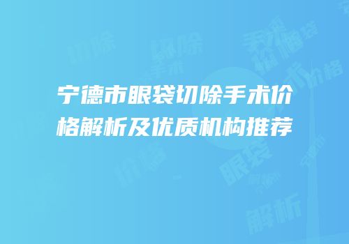 宁德市眼袋切除手术价格解析及优质机构推荐