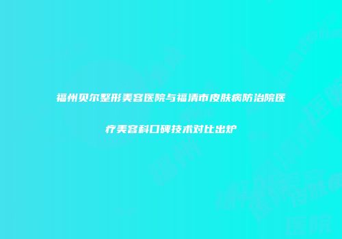 福州贝尔整形美容医院与福清市皮肤病防治院医疗美容科口碑技术对比出炉