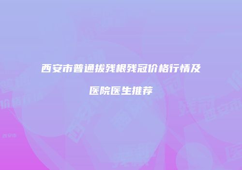 西安市普通拔残根残冠价格行情及医院医生推荐