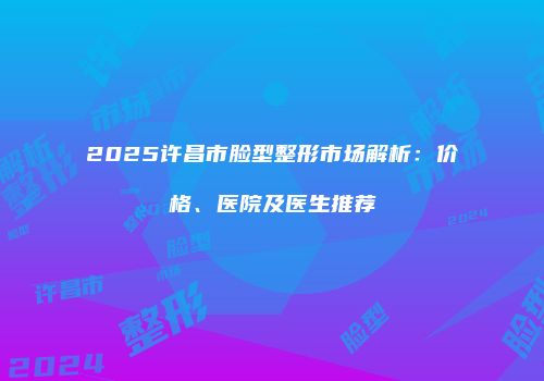 2025许昌市脸型整形市场解析：价格、医院及医生推荐