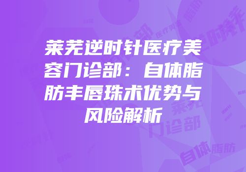 莱芜逆时针医疗美容门诊部：自体脂肪丰唇珠术优势与风险解析