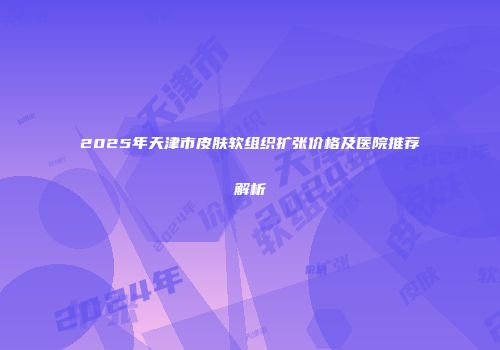 2025年天津市皮肤软组织扩张价格及医院推荐解析