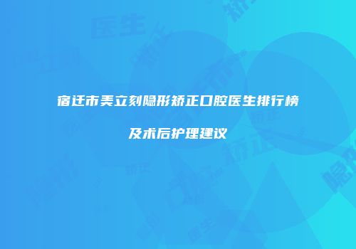 宿迁市美立刻隐形矫正口腔医生排行榜及术后护理建议