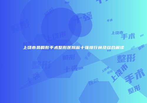 上饶市鼻畸形手术整形医院前十强排行榜及综合解读
