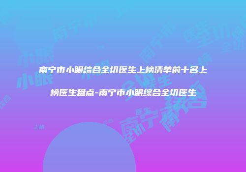 南宁市小眼综合全切医生上榜清单前十名上榜医生盘点-南宁市小眼综合全切医生