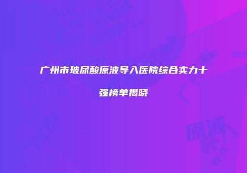 广州市玻尿酸原液导入医院综合实力十强榜单揭晓