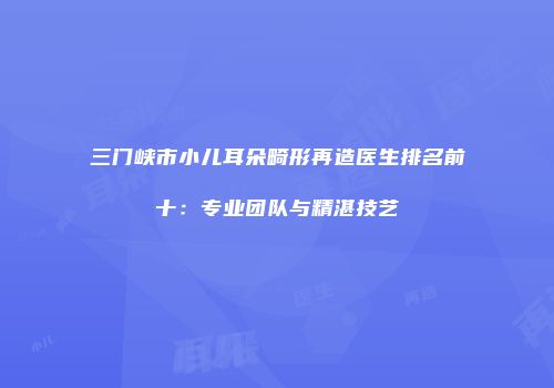 三门峡市小儿耳朵畸形再造医生排名前十：专业团队与精湛技艺