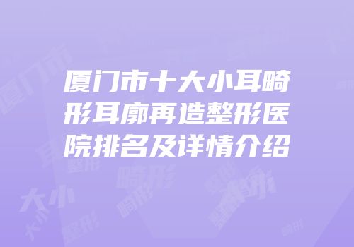 厦门市十大小耳畸形耳廓再造整形医院排名及详情介绍