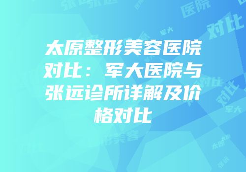 太原整形美容医院对比：军大医院与张远诊所详解及价格对比