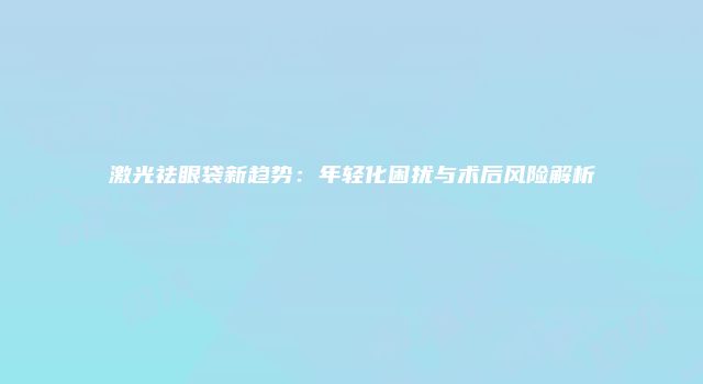 激光祛眼袋新趋势：年轻化困扰与术后风险解析