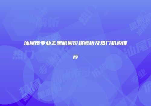 汕尾市专业去黑眼圈价格解析及热门机构推荐