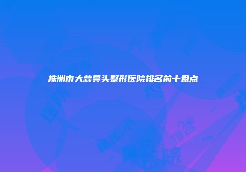 株洲市大蒜鼻头整形医院排名前十盘点