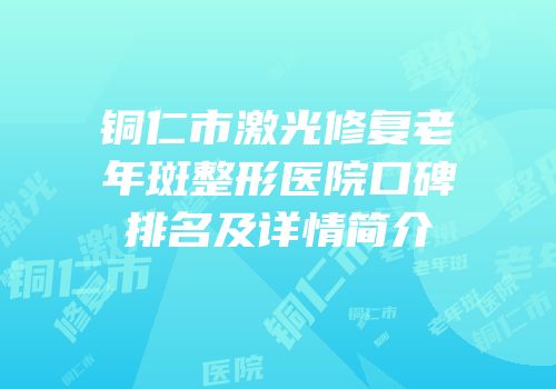 铜仁市激光修复老年斑整形医院口碑排名及详情简介