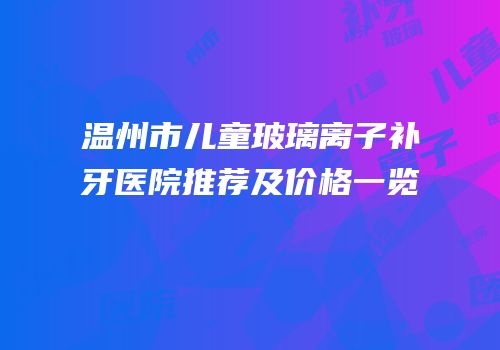 温州市儿童玻璃离子补牙医院推荐及价格一览