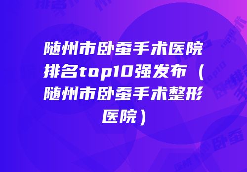 随州市卧蚕手术医院排名top10强发布（随州市卧蚕手术整形医院）