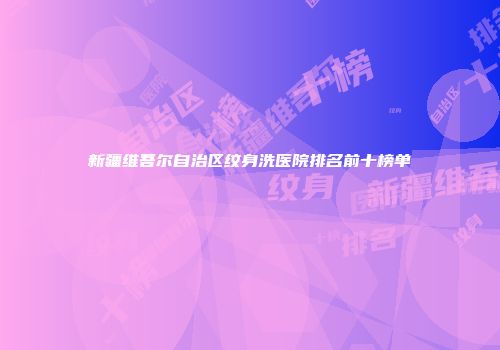 新疆维吾尔自治区纹身洗医院排名前十榜单