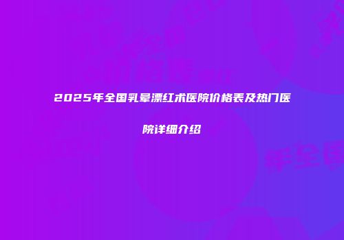 2025年全国乳晕漂红术医院价格表及热门医院详细介绍