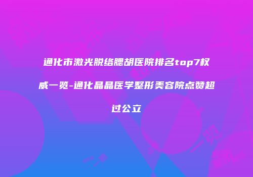 通化市激光脱络腮胡医院排名top7权威一览-通化晶晶医学整形美容院点赞超过公立