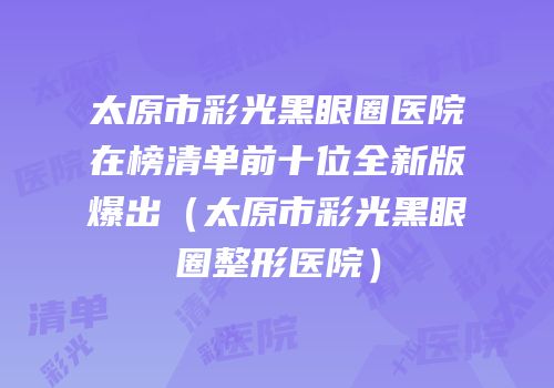 太原市彩光黑眼圈医院在榜清单前十位全新版爆出（太原市彩光黑眼圈整形医院）