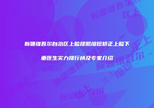 新疆维吾尔自治区上睑提肌缩短矫正上睑下垂医生实力排行榜及专家介绍