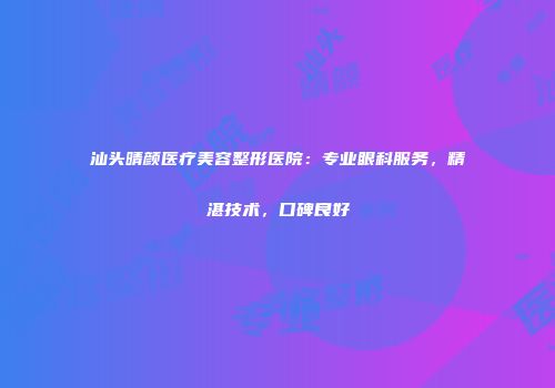 汕头晴颜医疗美容整形医院：专业眼科服务，精湛技术，口碑良好
