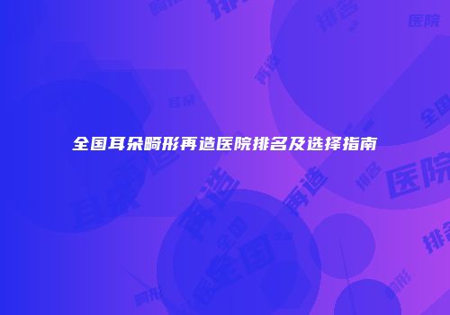 全国耳朵畸形再造医院排名及选择指南