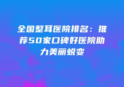 全国整耳医院排名：推荐50家口碑好医院助力美丽蜕变