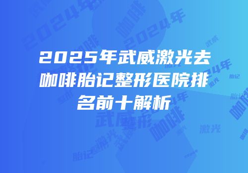 2025年武威激光去咖啡胎记整形医院排名前十解析