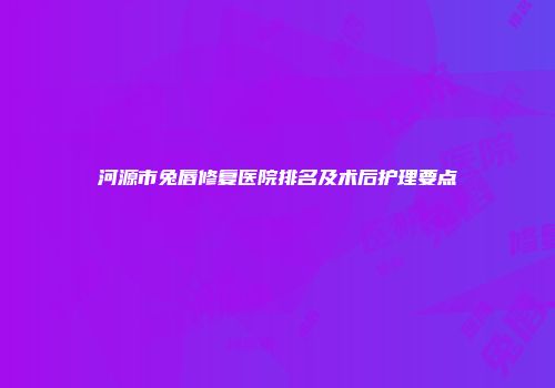 河源市兔唇修复医院排名及术后护理要点
