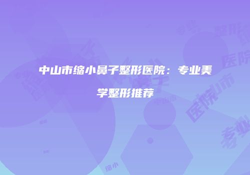 中山市缩小鼻子整形医院：专业美学整形推荐