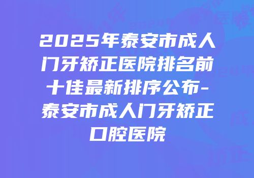 2025年泰安市成人门牙矫正医院排名前十佳最新排序公布-泰安市成人门牙矫正口腔医院