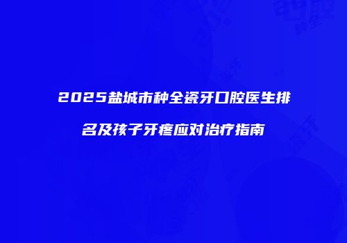 2025盐城市种全瓷牙口腔医生排名及孩子牙疼应对治疗指南
