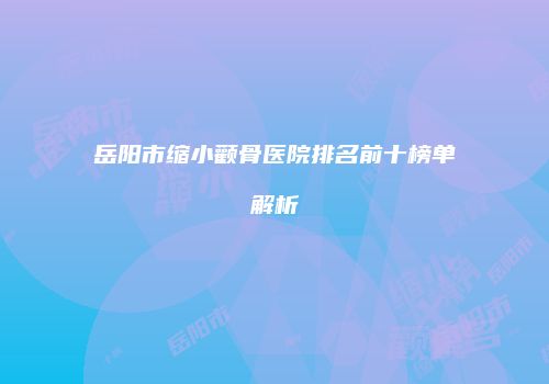 岳阳市缩小颧骨医院排名前十榜单解析