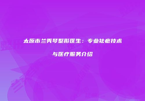 太原市兰秀琴整形医生：专业祛疤技术与医疗服务介绍