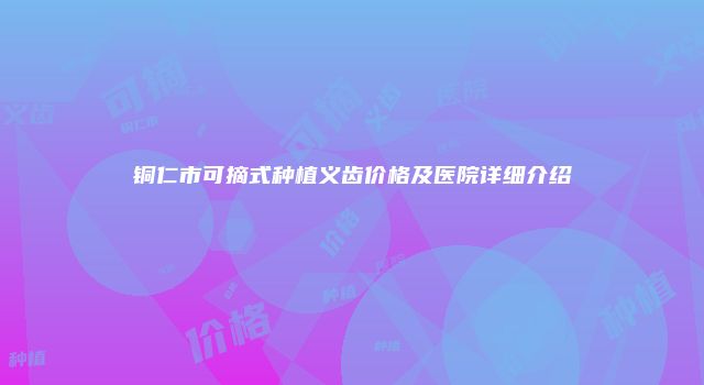 铜仁市可摘式种植义齿价格及医院详细介绍
