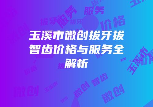 玉溪市微创拔牙拔智齿价格与服务全解析