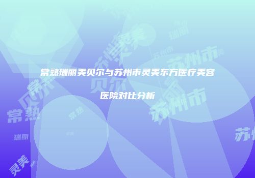 常熟瑞丽美贝尔与苏州市灵美东方医疗美容医院对比分析
