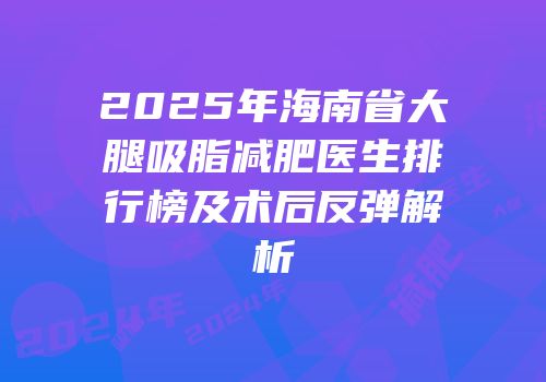 2025年海南省大腿吸脂减肥医生排行榜及术后反弹解析