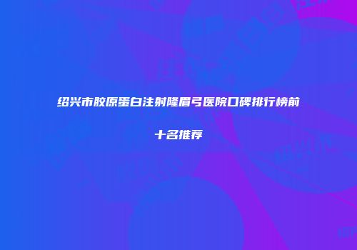 绍兴市胶原蛋白注射隆眉弓医院口碑排行榜前十名推荐