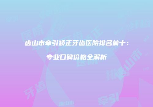 唐山市牵引矫正牙齿医院排名前十：专业口碑价格全解析