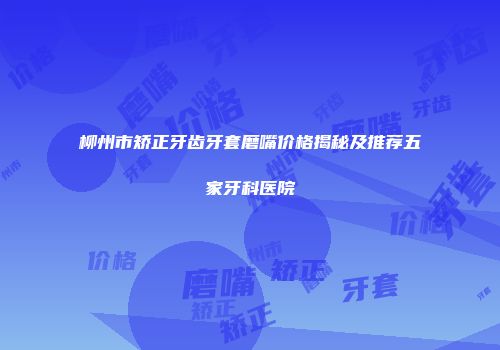 柳州市矫正牙齿牙套磨嘴价格揭秘及推荐五家牙科医院