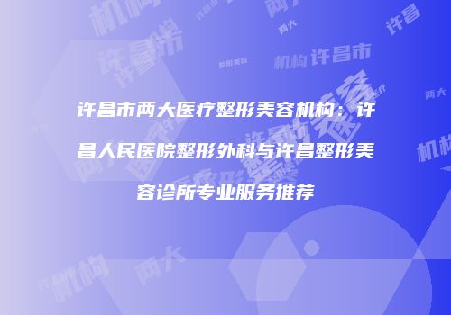 许昌市两大医疗整形美容机构：许昌人民医院整形外科与许昌整形美容诊所专业服务推荐