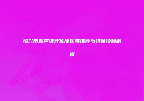 绍兴市超声洁牙优质医院推荐与特色项目解析