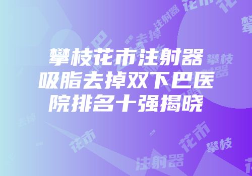 攀枝花市注射器吸脂去掉双下巴医院排名十强揭晓