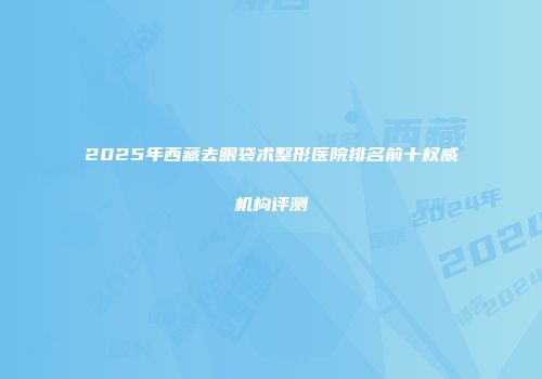 2025年西藏去眼袋术整形医院排名前十权威机构评测