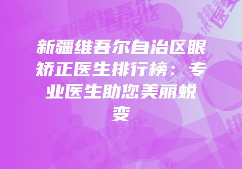 新疆维吾尔自治区眼矫正医生排行榜：专业医生助您美丽蜕变