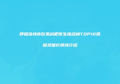 呼和浩特市仪美减肥医生排名榜TOP10揭晓及擅长领域介绍